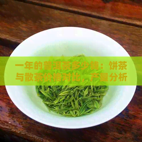 一年的普洱茶多少钱：饼茶与散茶价格对比，产量分析，以及品饮建议