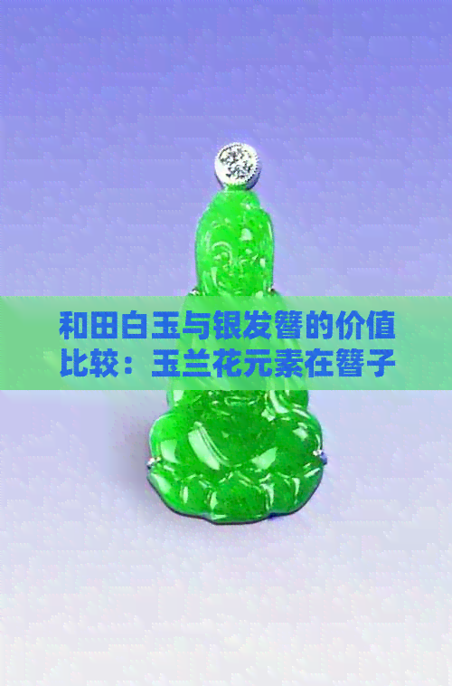 和田白玉与银发簪的价值比较：玉兰花元素在簪子中的作用