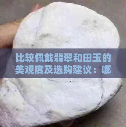 比较佩戴翡翠和田玉的美观度及选购建议：哪个更适合你？