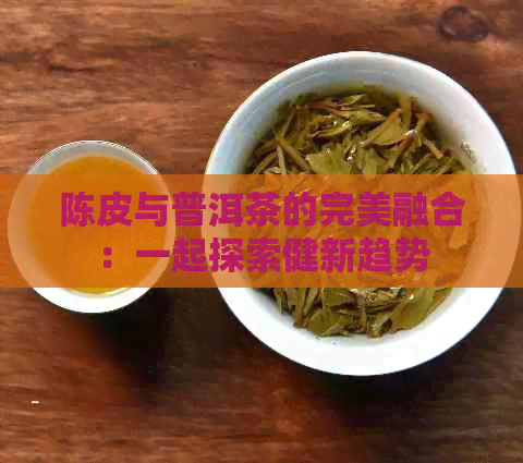 陈皮与普洱茶的完美融合：一起探索健新趋势