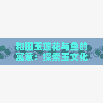 和田玉莲花与鱼的寓意：探索玉文化的深层含义