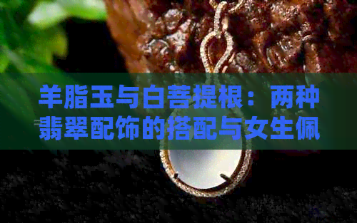 羊脂玉与白菩提根：两种翡翠配饰的搭配与女生佩戴魅力