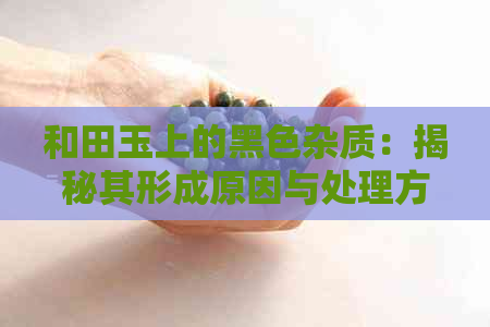 和田玉上的黑色杂质：揭秘其形成原因与处理方法