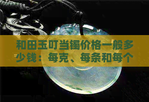 和田玉叮当镯价格一般多少钱：每克、每条和每个的价格解析