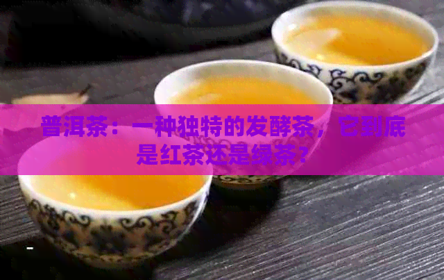 普洱茶：一种独特的发酵茶，它到底是红茶还是绿茶？