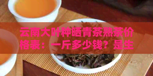 云南大叶种晒青茶熟茶价格表：一斤多少钱？是生茶还是熟茶？