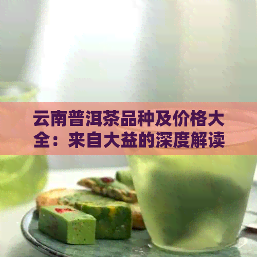 云南普洱茶品种及价格大全：来自大益的深度解读