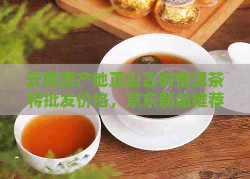 云南原产地正山古树普洱茶特批发价格，京东新品推荐