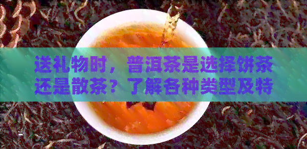 送礼物时，普洱茶是选择饼茶还是散茶？了解各种类型及特点以便做出明智选择