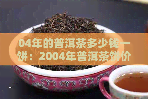 04年的普洱茶多少钱一饼：2004年普洱茶饼价值解析