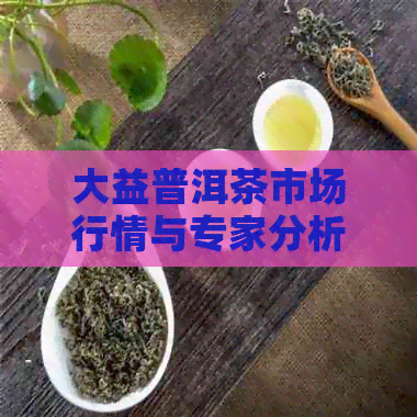 大益普洱茶市场行情与专家分析：国亨场的最新价格是多少？