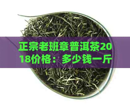 正宗老班章普洱茶2018价格：多少钱一斤？饼价多少？