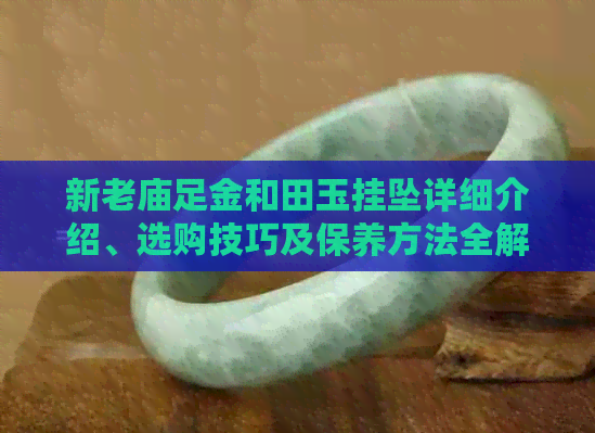 新老庙足金和田玉挂坠详细介绍、选购技巧及保养方法全解析
