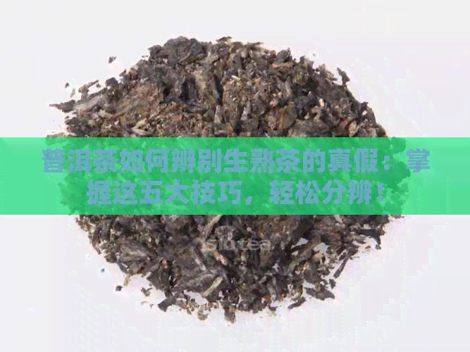 普洱茶如何辨别生熟茶的真假：掌握这五大技巧，轻松分辨！