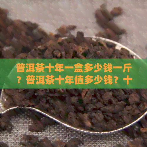 普洱茶十年一盒多少钱一斤？普洱茶十年值多少钱？十年普洱茶多少钱一饼？