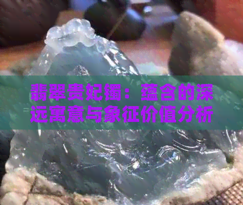 翡翠贵妃镯：蕴含的深远寓意与象征价值分析