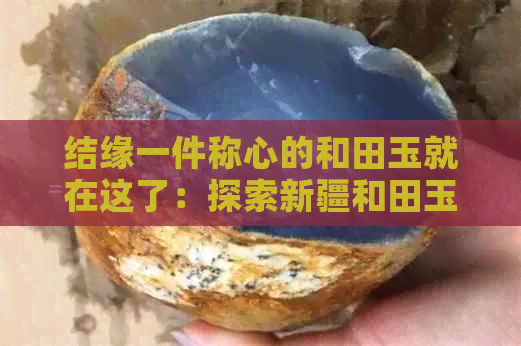 结缘一件称心的和田玉就在这了：探索新疆和田玉的独特魅力与选购指南