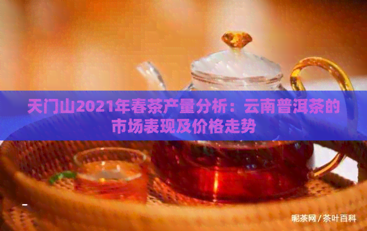 天门山2021年春茶产量分析：云南普洱茶的市场表现及价格走势