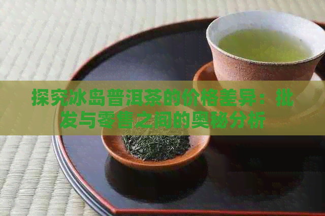 探究冰岛普洱茶的价格差异：批发与零售之间的奥秘分析