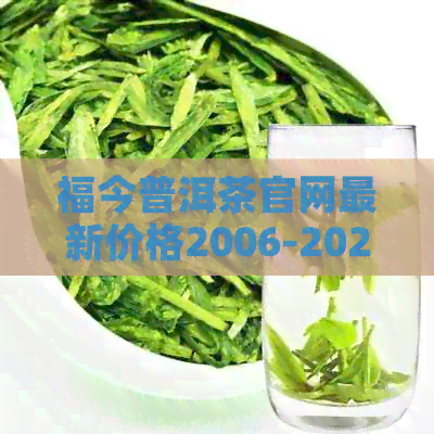 福今普洱茶官网最新价格2006-2023:汇总历年价格，了解市场行情。