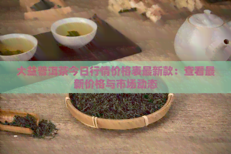 大益普洱茶今日行情价格表最新款：查看最新价格与市场动态