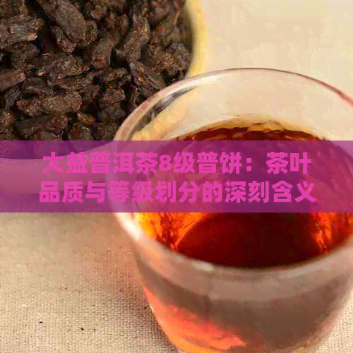 大益普洱茶8级普饼：茶叶品质与等级划分的深刻含义