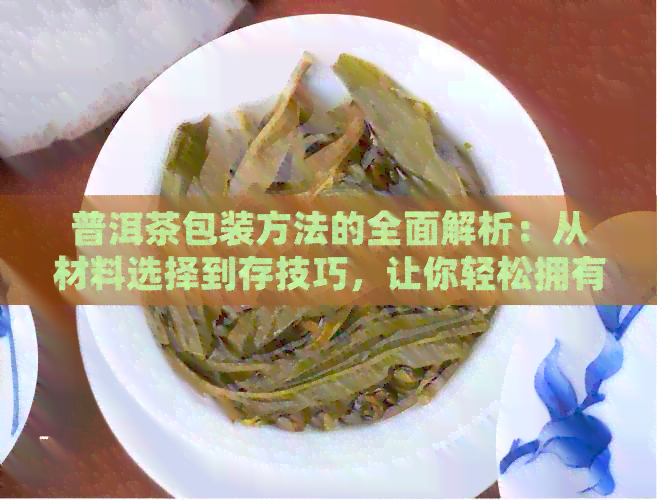 普洱茶包装方法的全面解析：从材料选择到存技巧，让你轻松拥有好茶