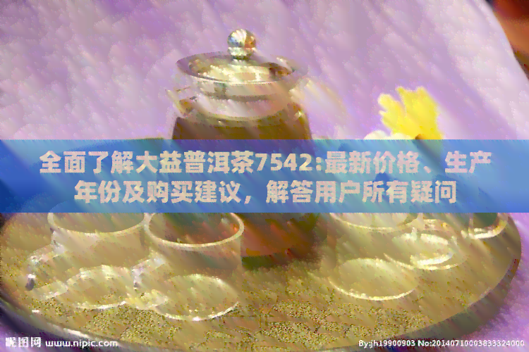 全面了解大益普洱茶7542:最新价格、生产年份及购买建议，解答用户所有疑问