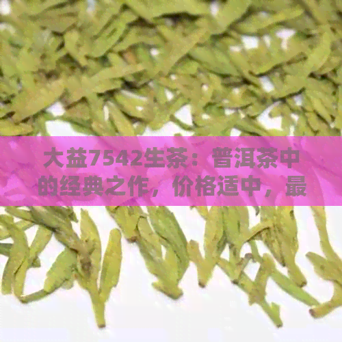 大益7542生茶：普洱茶中的经典之作，价格适中，最新品鉴体验