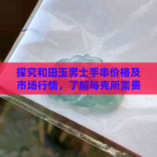 探究和田玉男士手串价格及市场行情，了解每克所需费用和价值