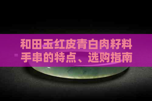 和田玉红皮青白肉籽料手串的特点、选购指南及保养方法全解析