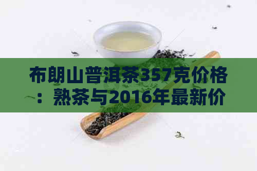 布朗山普洱茶357克价格：熟茶与2016年最新价格表