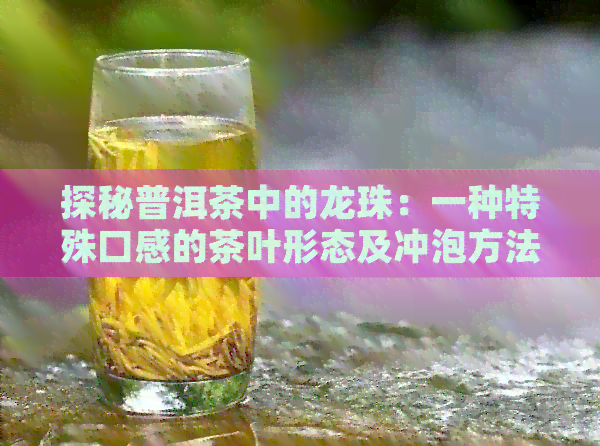 探秘普洱茶中的龙珠：一种特殊口感的茶叶形态及冲泡方法