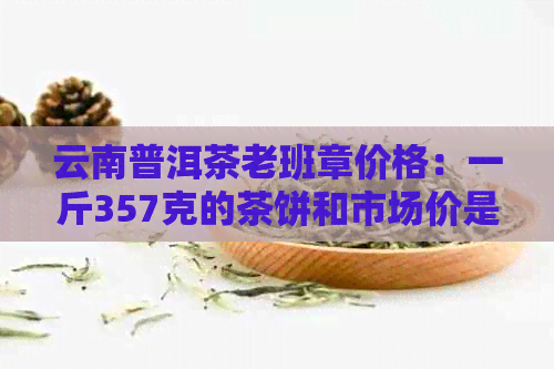 云南普洱茶老班章价格：一斤357克的茶饼和市场价是多少？