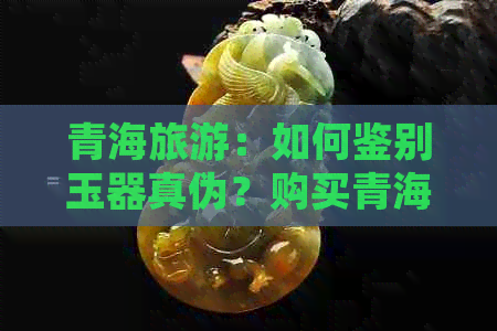 青海旅游：如何鉴别玉器真伪？购买青海玉器时需注意的事项