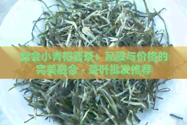 新会小青柑普茶：品质与价格的完美融合 - 茶叶批发推荐