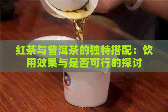 红茶与普洱茶的独特搭配：饮用效果与是否可行的探讨