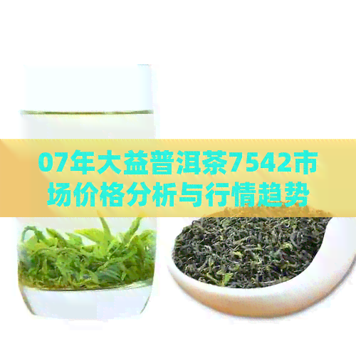 07年大益普洱茶7542市场价格分析与行情趋势研究