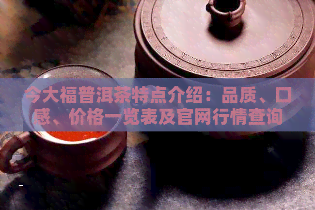 今大福普洱茶特点介绍：品质、口感、价格一览表及官网行情查询