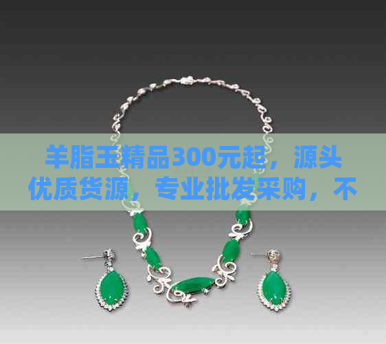 羊脂玉精品300元起，源头优质货源，专业批发采购，不容错过！