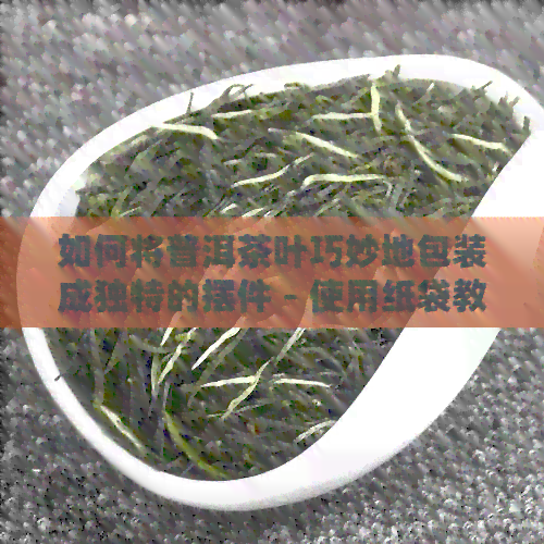 如何将普洱茶叶巧妙地包装成独特的摆件 - 使用纸袋教程与步骤