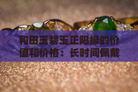 和田玉碧玉正阳绿的价值和价格：长时间佩戴是否会变色？