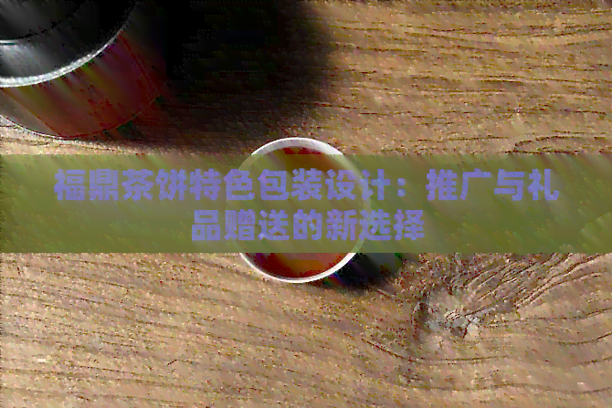 福鼎茶饼特色包装设计：推广与礼品赠送的新选择