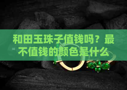 和田玉珠子值钱吗？最不值钱的颜色是什么？和田玉珠子价格高吗？