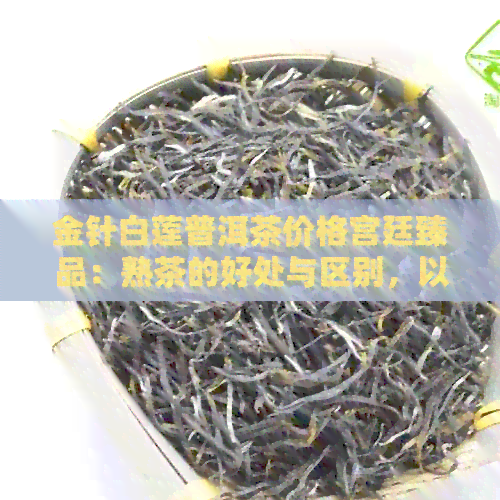 金针白莲普洱茶价格宫廷臻品：熟茶的好处与区别，以及云南金针白莲茶介绍