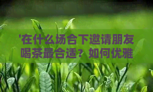 '在什么场合下邀请朋友喝茶最合适？如何优雅地请朋友喝茶并拍照发朋友圈？'