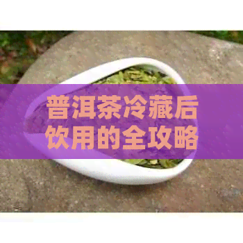 普洱茶冷藏后饮用的全攻略：如何保持其口感与风味