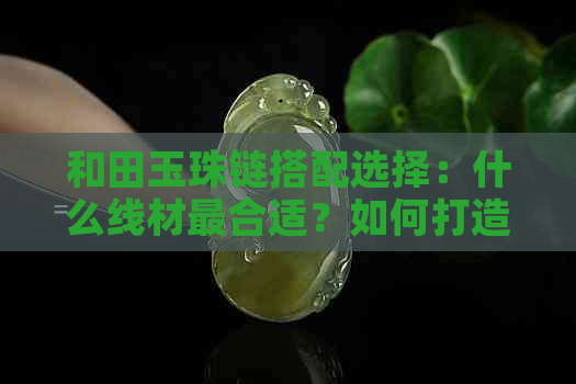 和田玉珠链搭配选择：什么线材最合适？如何打造出完美的项链？