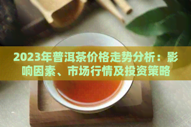 2023年普洱茶价格走势分析：影响因素、市场行情及投资策略全解析