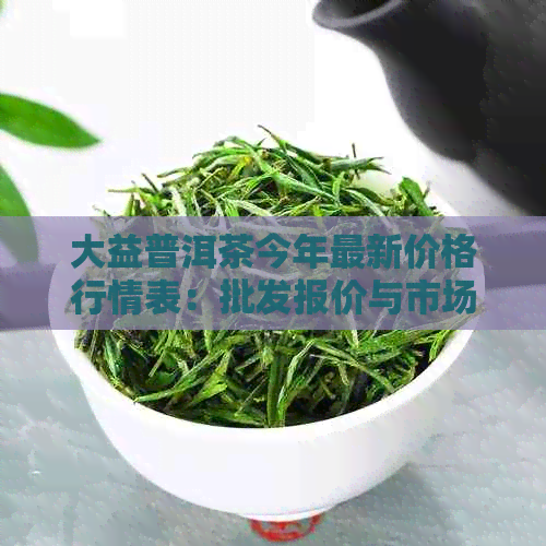 大益普洱茶今年最新价格行情表：批发报价与市场趋势分析